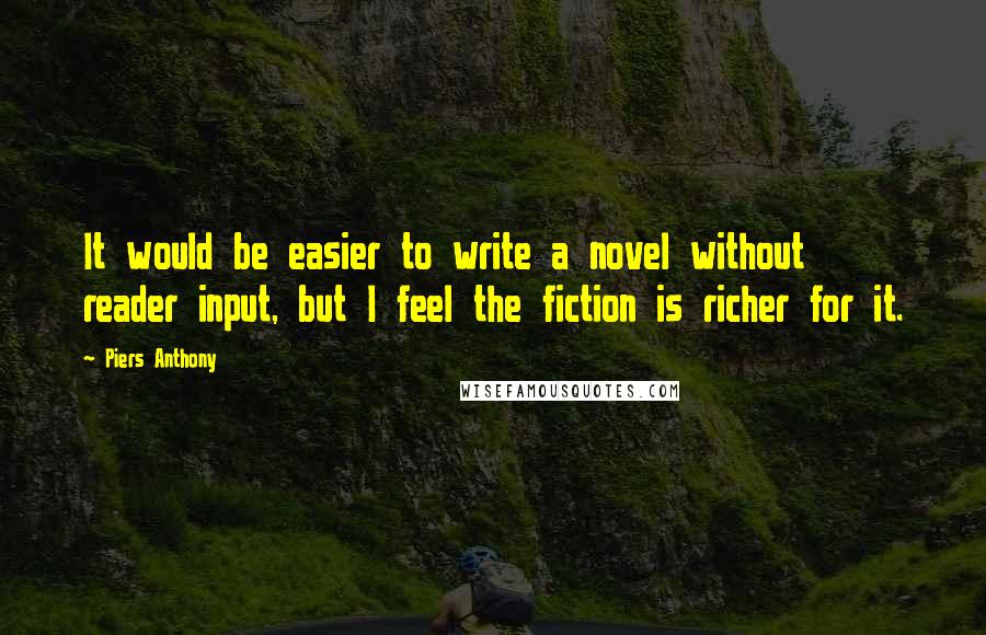 Piers Anthony Quotes: It would be easier to write a novel without reader input, but I feel the fiction is richer for it.