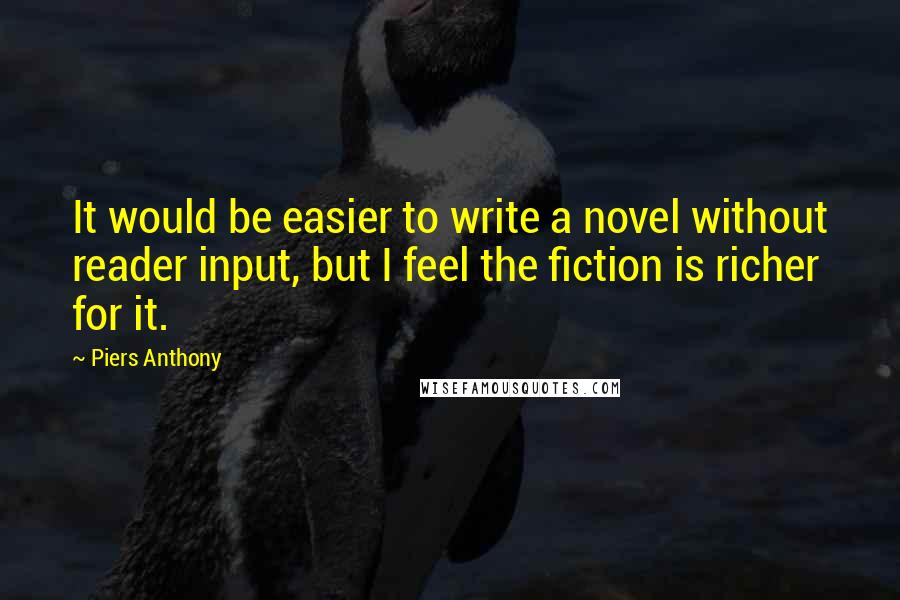 Piers Anthony Quotes: It would be easier to write a novel without reader input, but I feel the fiction is richer for it.