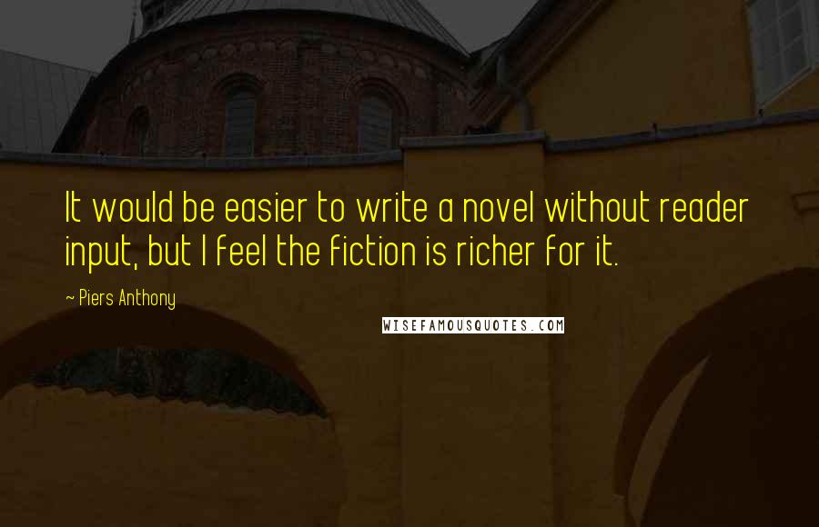 Piers Anthony Quotes: It would be easier to write a novel without reader input, but I feel the fiction is richer for it.