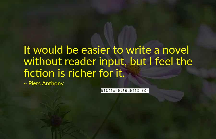Piers Anthony Quotes: It would be easier to write a novel without reader input, but I feel the fiction is richer for it.