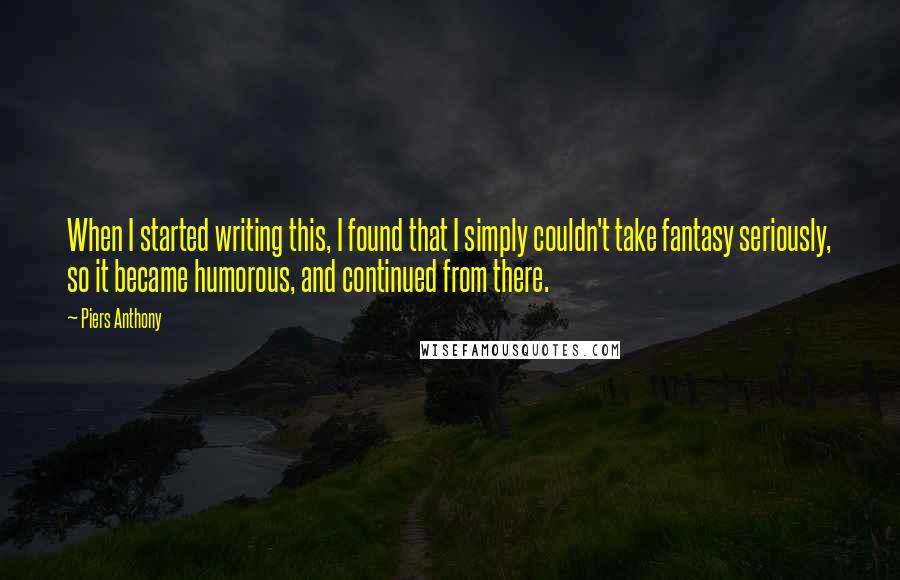 Piers Anthony Quotes: When I started writing this, I found that I simply couldn't take fantasy seriously, so it became humorous, and continued from there.