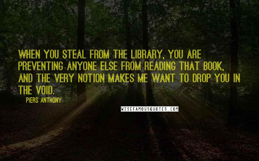 Piers Anthony Quotes: When you steal from the library, you are preventing anyone else from reading that book, and the very notion makes me want to drop you in the Void.