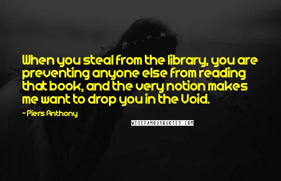 Piers Anthony Quotes: When you steal from the library, you are preventing anyone else from reading that book, and the very notion makes me want to drop you in the Void.