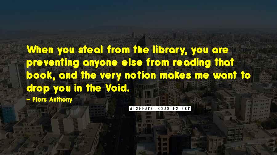 Piers Anthony Quotes: When you steal from the library, you are preventing anyone else from reading that book, and the very notion makes me want to drop you in the Void.