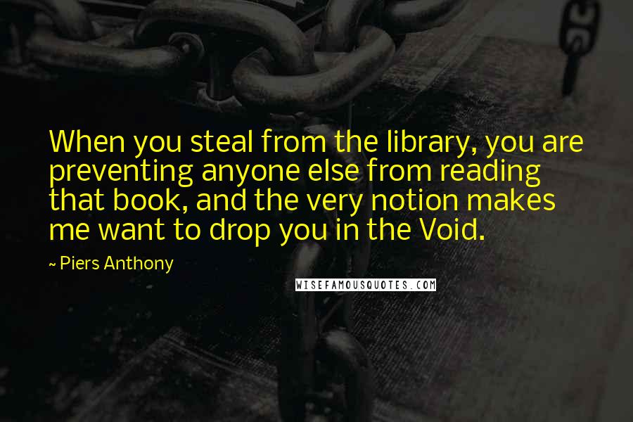 Piers Anthony Quotes: When you steal from the library, you are preventing anyone else from reading that book, and the very notion makes me want to drop you in the Void.