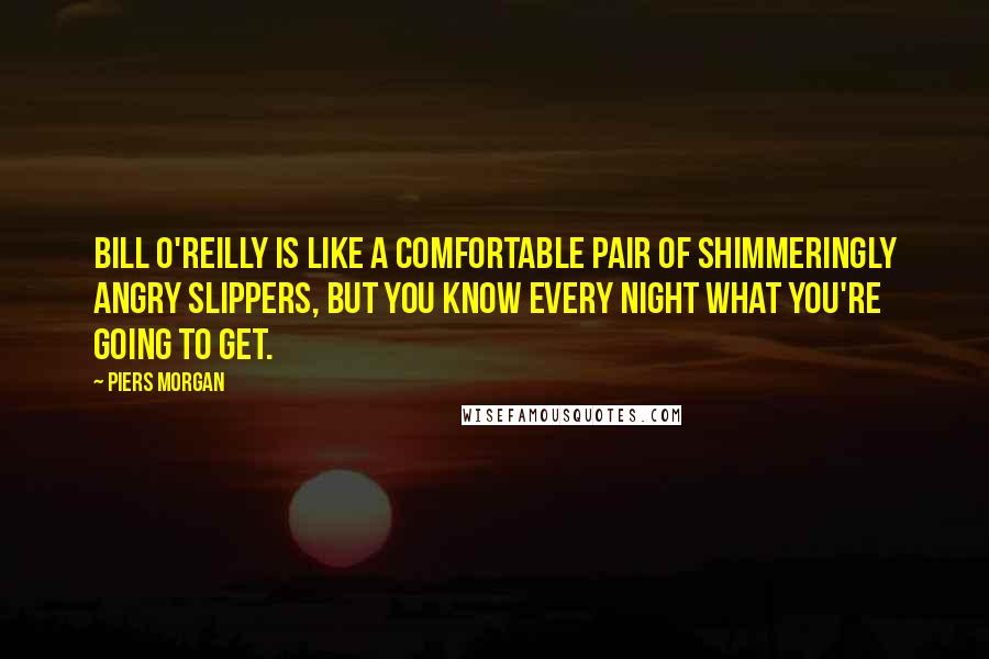 Piers Morgan Quotes: Bill O'Reilly is like a comfortable pair of shimmeringly angry slippers, but you know every night what you're going to get.
