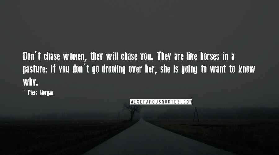 Piers Morgan Quotes: Don't chase women, they will chase you. They are like horses in a pasture: if you don't go drooling over her, she is going to want to know why.