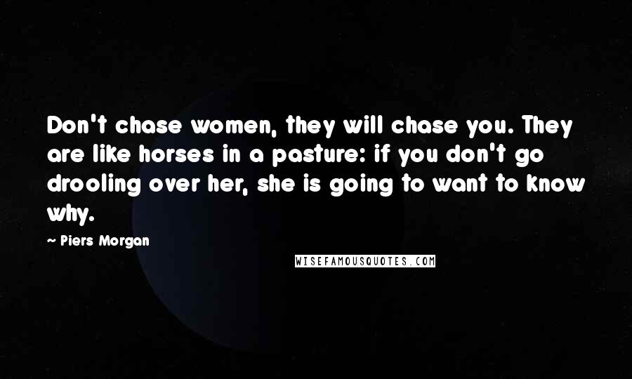 Piers Morgan Quotes: Don't chase women, they will chase you. They are like horses in a pasture: if you don't go drooling over her, she is going to want to know why.