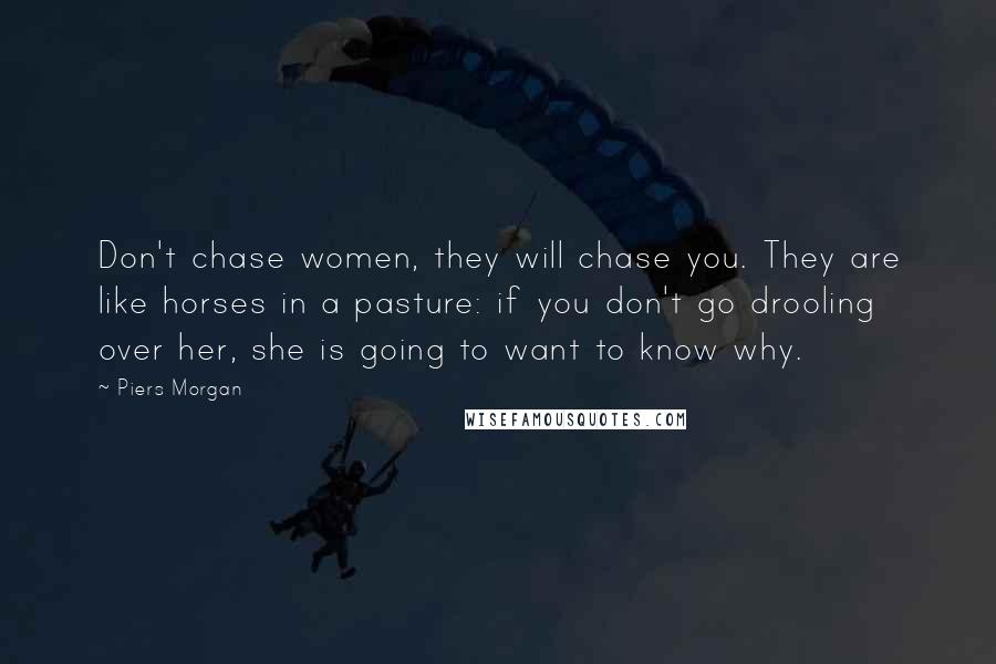 Piers Morgan Quotes: Don't chase women, they will chase you. They are like horses in a pasture: if you don't go drooling over her, she is going to want to know why.