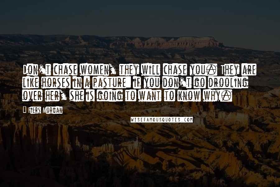 Piers Morgan Quotes: Don't chase women, they will chase you. They are like horses in a pasture: if you don't go drooling over her, she is going to want to know why.