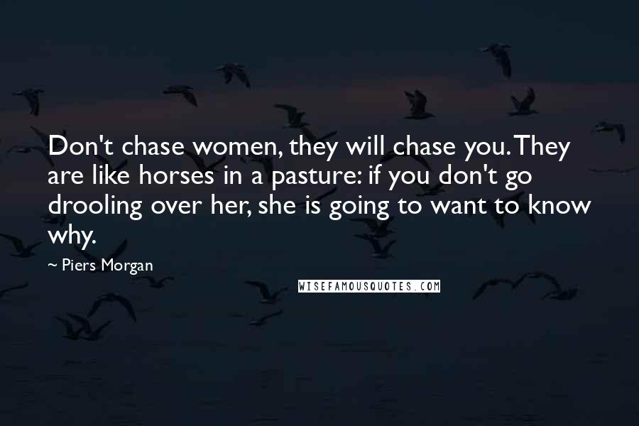 Piers Morgan Quotes: Don't chase women, they will chase you. They are like horses in a pasture: if you don't go drooling over her, she is going to want to know why.