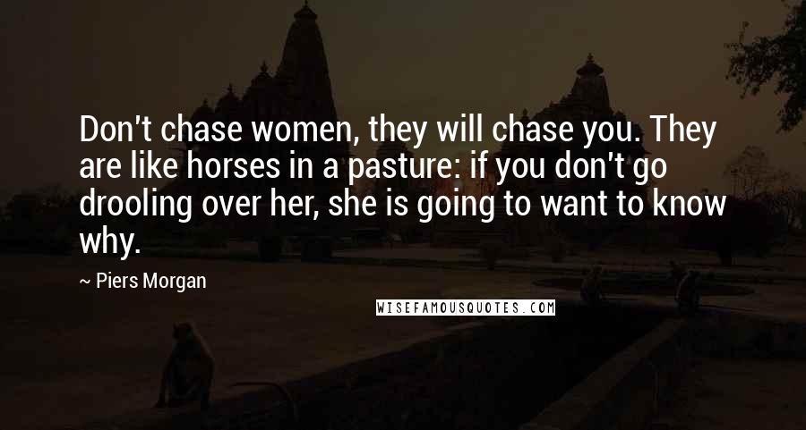 Piers Morgan Quotes: Don't chase women, they will chase you. They are like horses in a pasture: if you don't go drooling over her, she is going to want to know why.