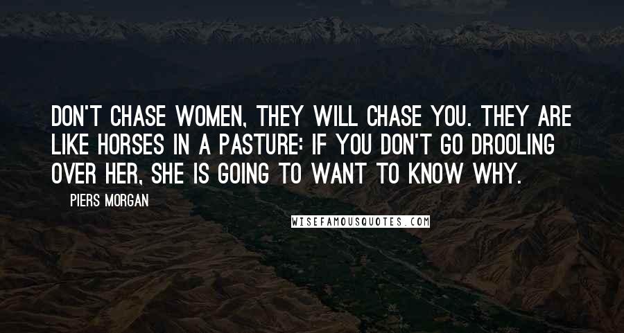 Piers Morgan Quotes: Don't chase women, they will chase you. They are like horses in a pasture: if you don't go drooling over her, she is going to want to know why.