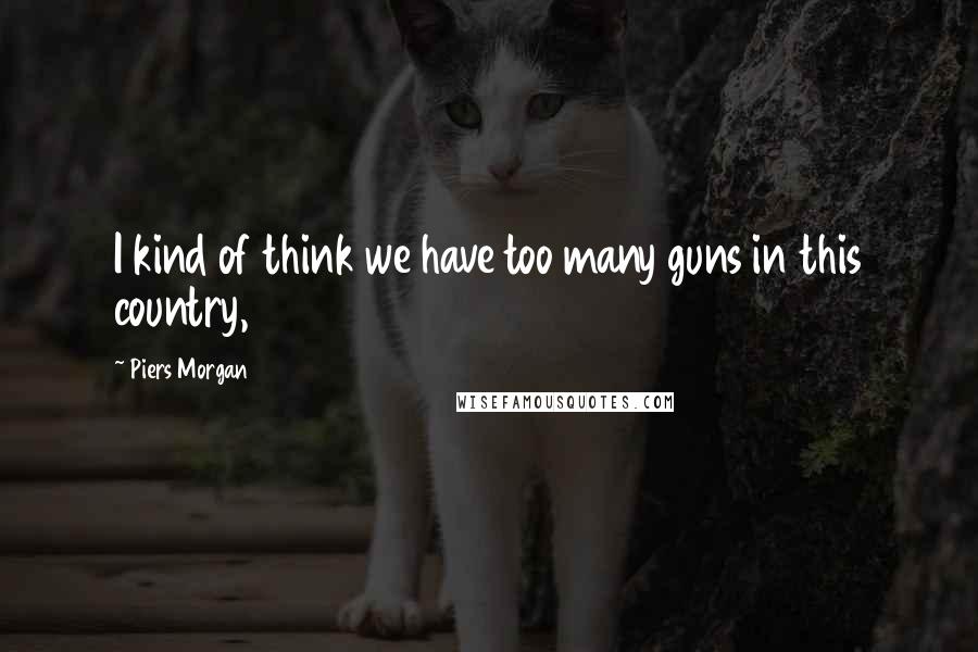 Piers Morgan Quotes: I kind of think we have too many guns in this country,