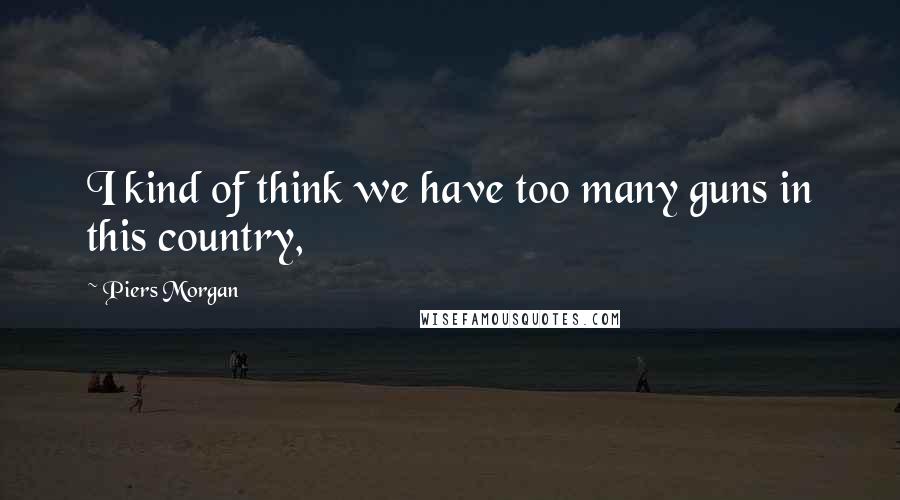 Piers Morgan Quotes: I kind of think we have too many guns in this country,