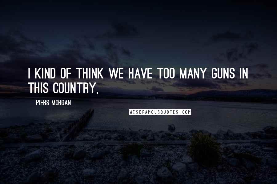 Piers Morgan Quotes: I kind of think we have too many guns in this country,