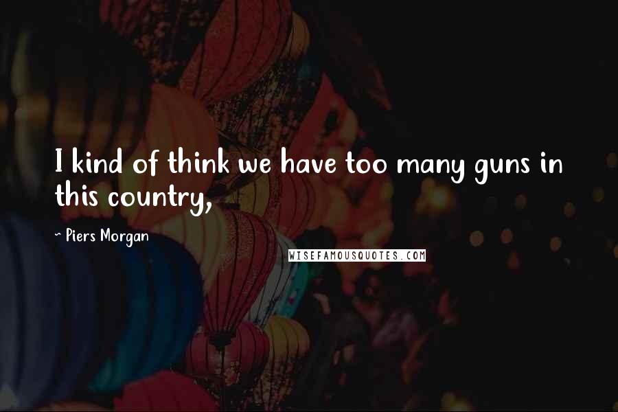 Piers Morgan Quotes: I kind of think we have too many guns in this country,