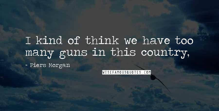 Piers Morgan Quotes: I kind of think we have too many guns in this country,