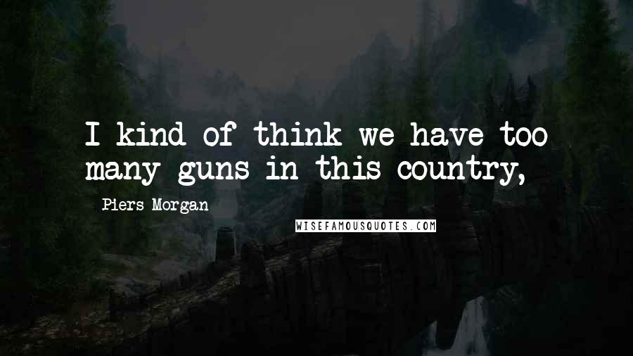 Piers Morgan Quotes: I kind of think we have too many guns in this country,