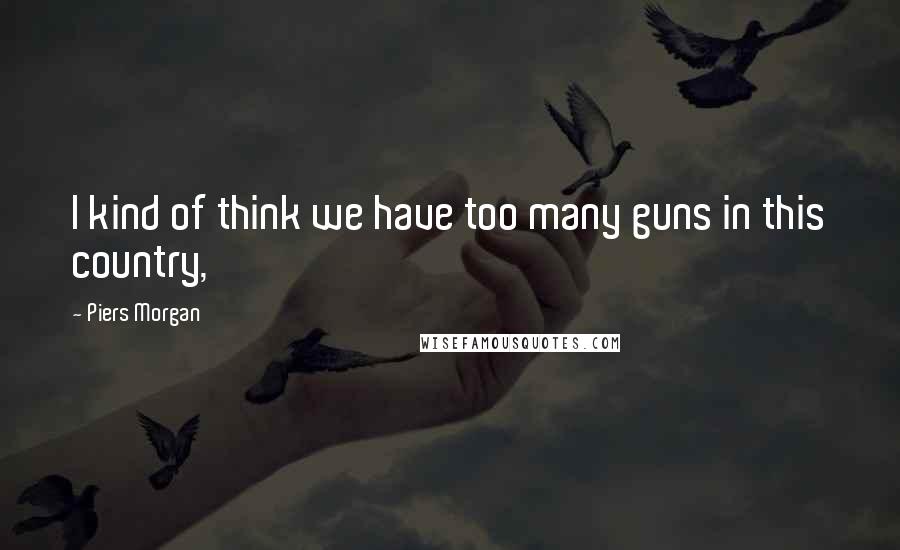 Piers Morgan Quotes: I kind of think we have too many guns in this country,