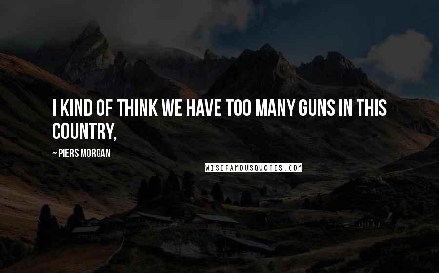 Piers Morgan Quotes: I kind of think we have too many guns in this country,