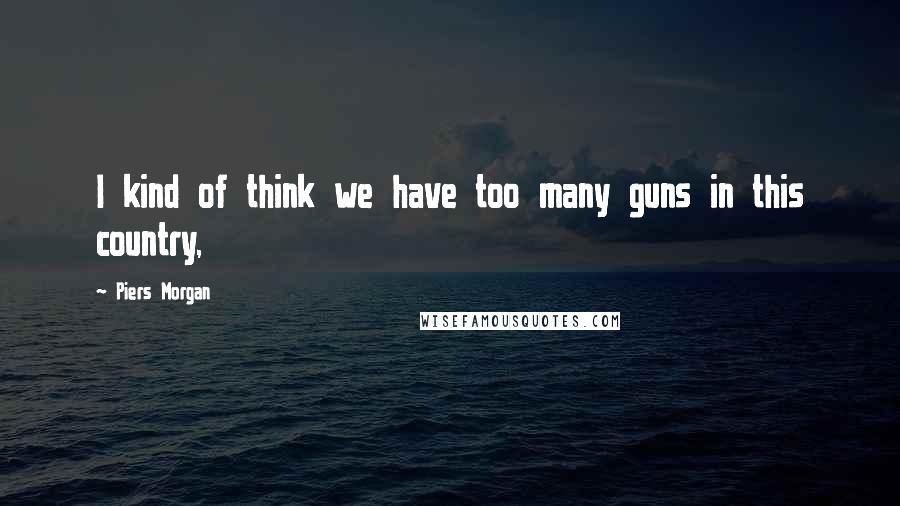 Piers Morgan Quotes: I kind of think we have too many guns in this country,