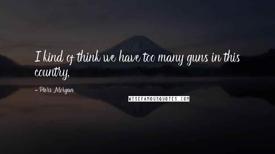 Piers Morgan Quotes: I kind of think we have too many guns in this country,