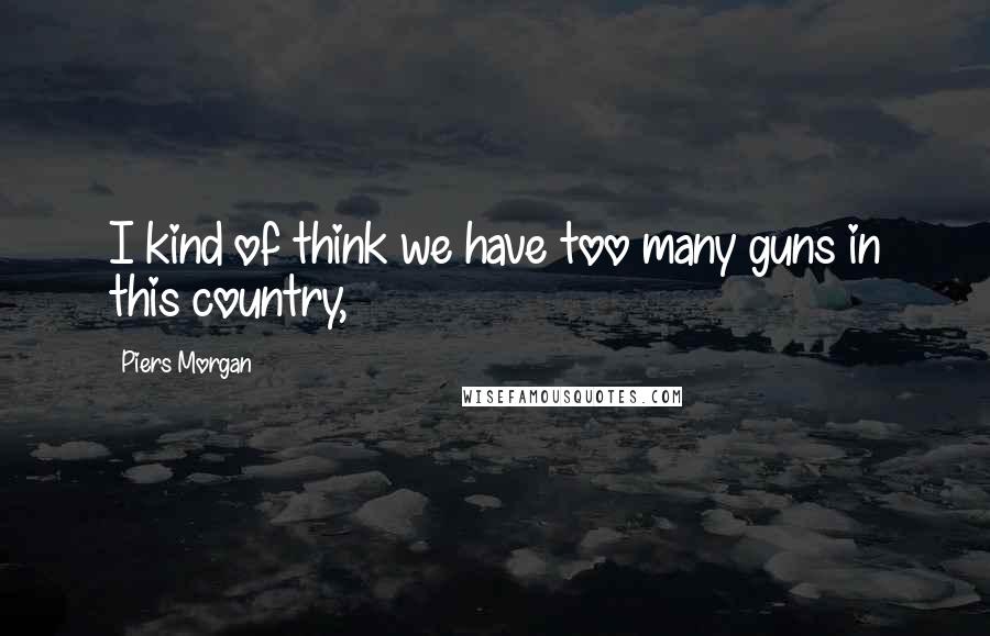 Piers Morgan Quotes: I kind of think we have too many guns in this country,