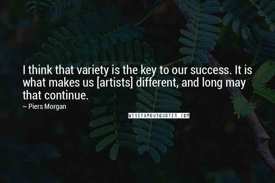 Piers Morgan Quotes: I think that variety is the key to our success. It is what makes us [artists] different, and long may that continue.
