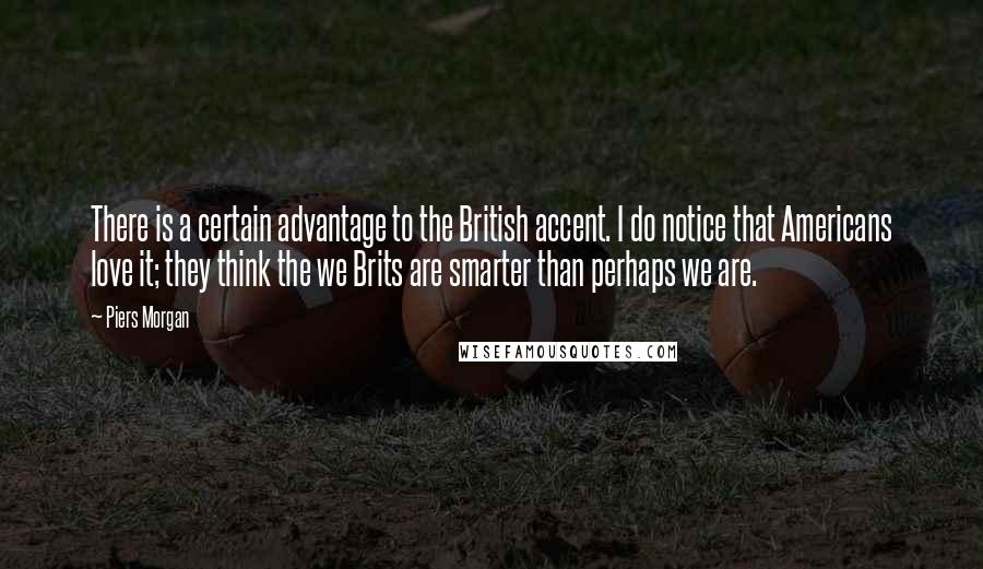 Piers Morgan Quotes: There is a certain advantage to the British accent. I do notice that Americans love it; they think the we Brits are smarter than perhaps we are.