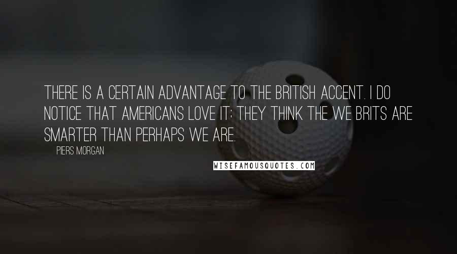 Piers Morgan Quotes: There is a certain advantage to the British accent. I do notice that Americans love it; they think the we Brits are smarter than perhaps we are.