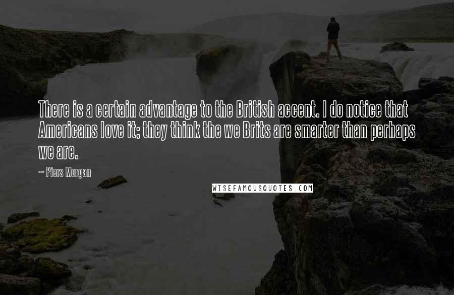 Piers Morgan Quotes: There is a certain advantage to the British accent. I do notice that Americans love it; they think the we Brits are smarter than perhaps we are.