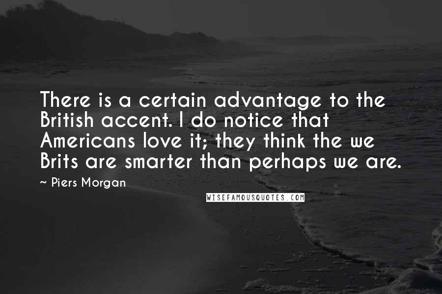 Piers Morgan Quotes: There is a certain advantage to the British accent. I do notice that Americans love it; they think the we Brits are smarter than perhaps we are.