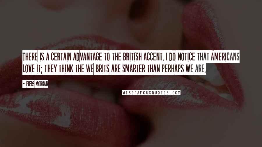 Piers Morgan Quotes: There is a certain advantage to the British accent. I do notice that Americans love it; they think the we Brits are smarter than perhaps we are.