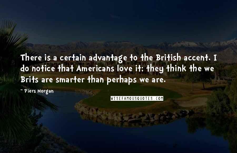 Piers Morgan Quotes: There is a certain advantage to the British accent. I do notice that Americans love it; they think the we Brits are smarter than perhaps we are.