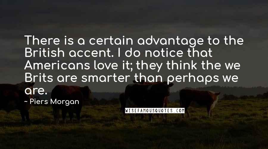 Piers Morgan Quotes: There is a certain advantage to the British accent. I do notice that Americans love it; they think the we Brits are smarter than perhaps we are.