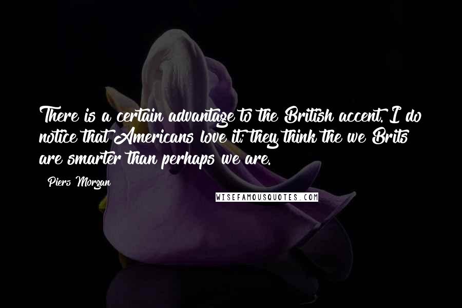 Piers Morgan Quotes: There is a certain advantage to the British accent. I do notice that Americans love it; they think the we Brits are smarter than perhaps we are.