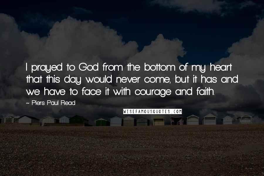Piers Paul Read Quotes: I prayed to God from the bottom of my heart that this day would never come, but it has and we have to face it with courage and faith.