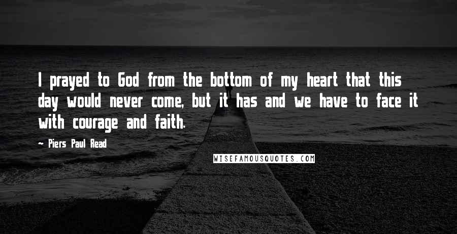 Piers Paul Read Quotes: I prayed to God from the bottom of my heart that this day would never come, but it has and we have to face it with courage and faith.