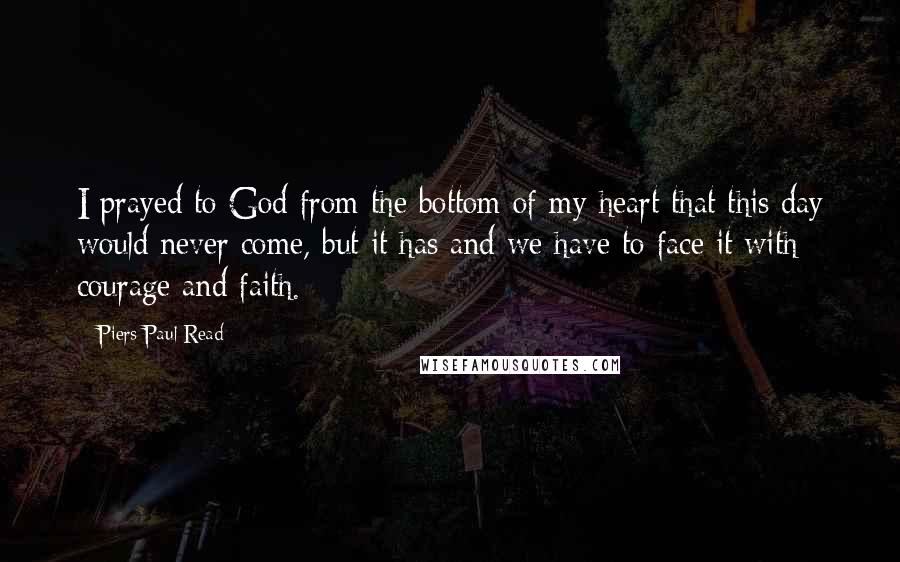 Piers Paul Read Quotes: I prayed to God from the bottom of my heart that this day would never come, but it has and we have to face it with courage and faith.