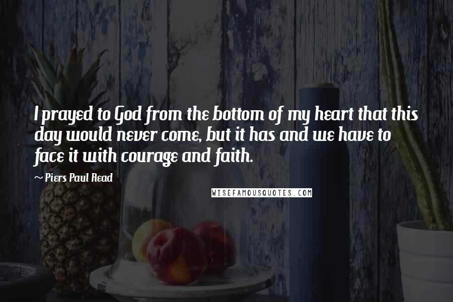 Piers Paul Read Quotes: I prayed to God from the bottom of my heart that this day would never come, but it has and we have to face it with courage and faith.