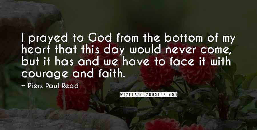 Piers Paul Read Quotes: I prayed to God from the bottom of my heart that this day would never come, but it has and we have to face it with courage and faith.