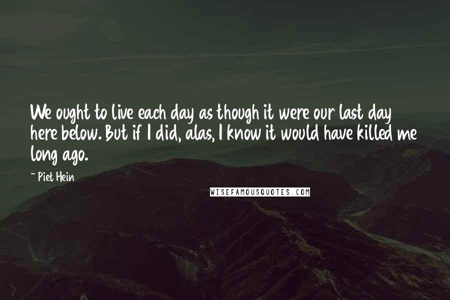 Piet Hein Quotes: We ought to live each day as though it were our last day here below. But if I did, alas, I know it would have killed me long ago.