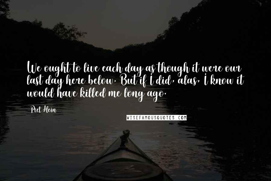 Piet Hein Quotes: We ought to live each day as though it were our last day here below. But if I did, alas, I know it would have killed me long ago.