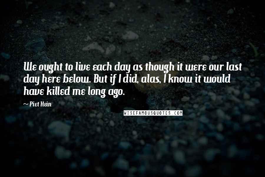 Piet Hein Quotes: We ought to live each day as though it were our last day here below. But if I did, alas, I know it would have killed me long ago.