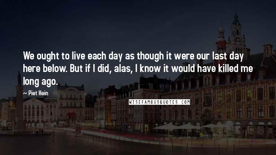 Piet Hein Quotes: We ought to live each day as though it were our last day here below. But if I did, alas, I know it would have killed me long ago.