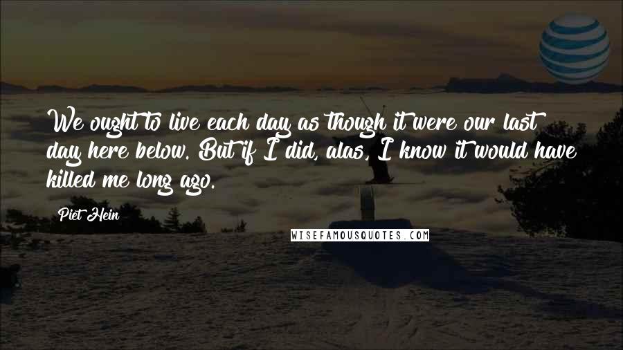 Piet Hein Quotes: We ought to live each day as though it were our last day here below. But if I did, alas, I know it would have killed me long ago.