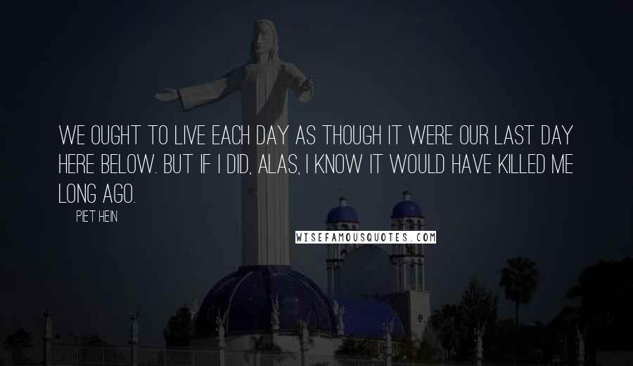 Piet Hein Quotes: We ought to live each day as though it were our last day here below. But if I did, alas, I know it would have killed me long ago.