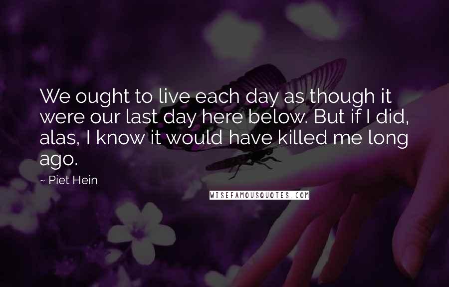 Piet Hein Quotes: We ought to live each day as though it were our last day here below. But if I did, alas, I know it would have killed me long ago.