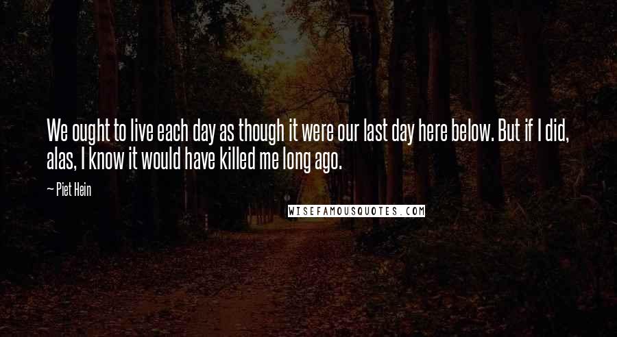 Piet Hein Quotes: We ought to live each day as though it were our last day here below. But if I did, alas, I know it would have killed me long ago.